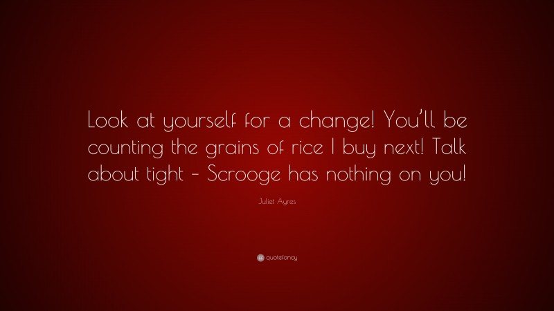 Juliet Ayres Quote: “Look at yourself for a change! You’ll be counting the grains of rice I buy next! Talk about tight – Scrooge has nothing on you!”