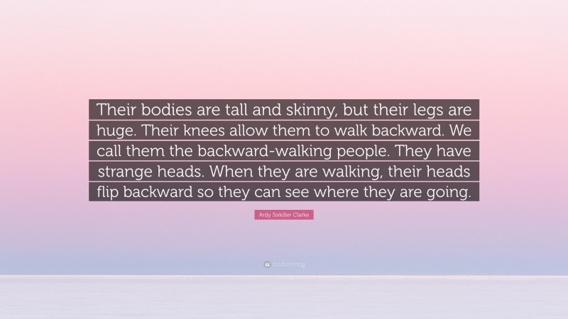 Ardy Sixkiller Clarke Quote: “Their bodies are tall and skinny, but their legs are huge. Their knees allow them to walk backward. We call them the backward-walking people. They have strange heads. When they are walking, their heads flip backward so they can see where they are going.”