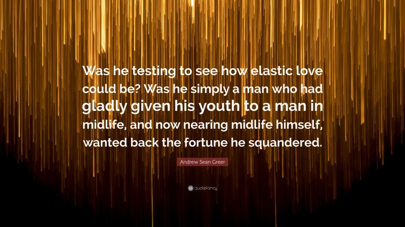 Andrew Sean Greer Quote: “Was he testing to see how elastic love could be? Was he simply a man who had gladly given his youth to a man in midlife, and now nearing midlife himself, wanted back the fortune he squandered.”