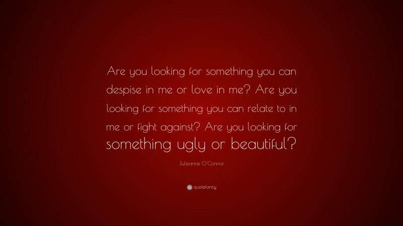 Julieanne O'Connor Quote: “Are you looking for something you can despise in me or love in me? Are you looking for something you can relate to in me or fight against? Are you looking for something ugly or beautiful?”