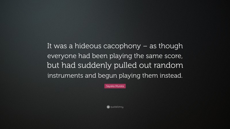Sayaka Murata Quote: “It was a hideous cacophony – as though everyone had been playing the same score, but had suddenly pulled out random instruments and begun playing them instead.”