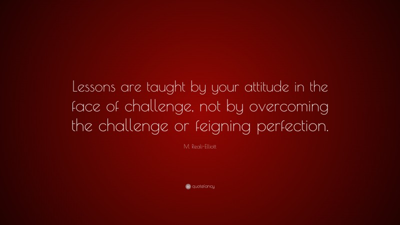 M. Reali-Elliott Quote: “Lessons are taught by your attitude in the face of challenge, not by overcoming the challenge or feigning perfection.”
