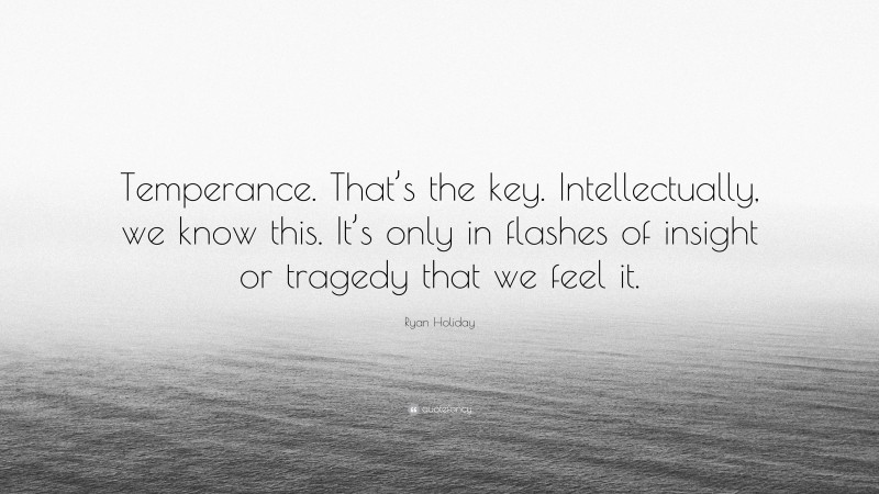 Ryan Holiday Quote: “Temperance. That’s the key. Intellectually, we know this. It’s only in flashes of insight or tragedy that we feel it.”
