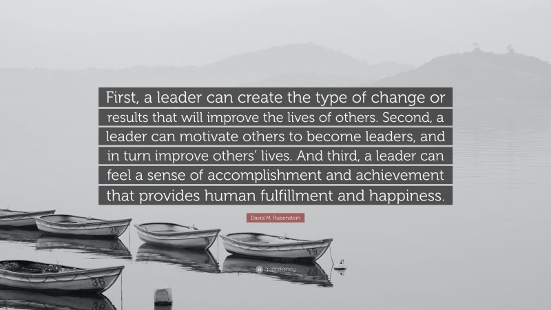 David M. Rubenstein Quote: “First, a leader can create the type of change or results that will improve the lives of others. Second, a leader can motivate others to become leaders, and in turn improve others’ lives. And third, a leader can feel a sense of accomplishment and achievement that provides human fulfillment and happiness.”