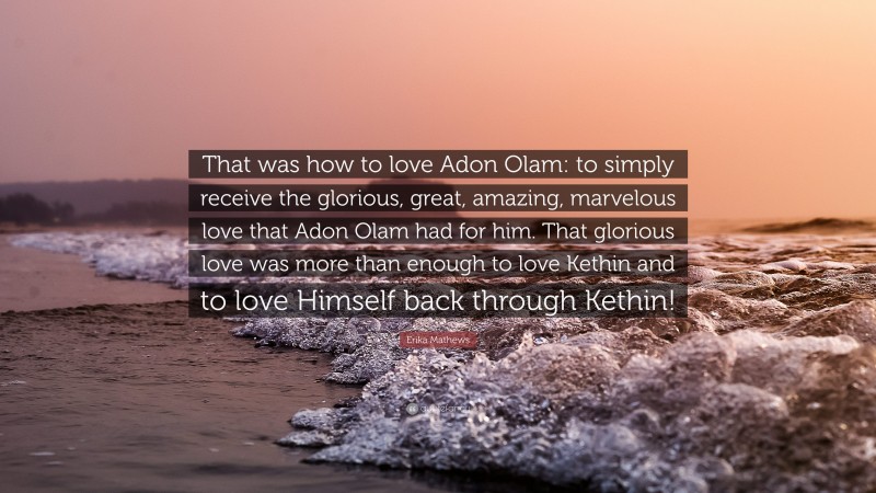 Erika Mathews Quote: “That was how to love Adon Olam: to simply receive the glorious, great, amazing, marvelous love that Adon Olam had for him. That glorious love was more than enough to love Kethin and to love Himself back through Kethin!”