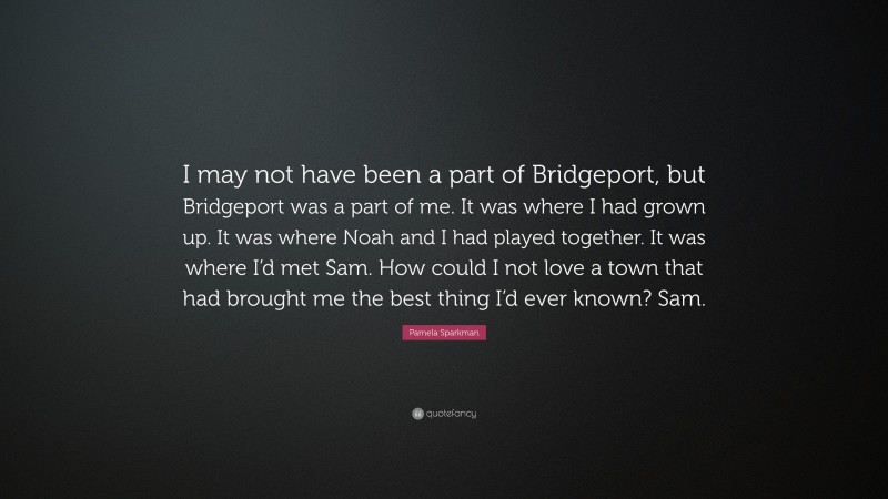 Pamela Sparkman Quote: “I may not have been a part of Bridgeport, but Bridgeport was a part of me. It was where I had grown up. It was where Noah and I had played together. It was where I’d met Sam. How could I not love a town that had brought me the best thing I’d ever known? Sam.”