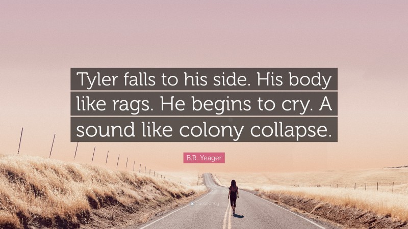 B.R. Yeager Quote: “Tyler falls to his side. His body like rags. He begins to cry. A sound like colony collapse.”