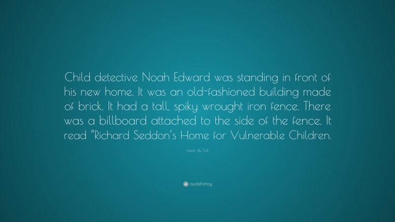 Isaac du Toit Quote: “Child detective Noah Edward was standing in front of his new home. It was an old-fashioned building made of brick. It had a tall, spiky wrought iron fence. There was a billboard attached to the side of the fence. It read “Richard Seddon’s Home for Vulnerable Children.”