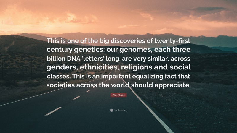 Paul Nurse Quote: “This is one of the big discoveries of twenty-first century genetics: our genomes, each three billion DNA ‘letters’ long, are very similar, across genders, ethnicities, religions and social classes. This is an important equalizing fact that societies across the world should appreciate.”