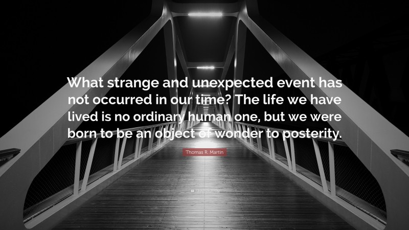 Thomas R. Martin Quote: “What strange and unexpected event has not occurred in our time? The life we have lived is no ordinary human one, but we were born to be an object of wonder to posterity.”