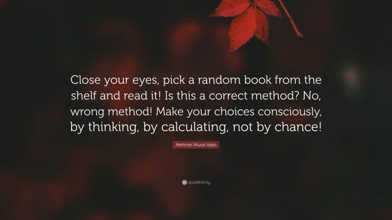 Mehmet Murat ildan Quote: “Close your eyes, pick a random book from the shelf and read it! Is this a correct method? No, wrong method! Make your choices consciously, by thinking, by calculating, not by chance!”