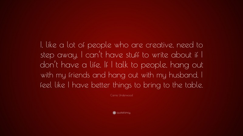 Carrie Underwood Quote: “I, like a lot of people who are creative, need to step away. I can’t have stuff to write about if I don’t have a life. If I talk to people, hang out with my friends and hang out with my husband, I feel like I have better things to bring to the table.”