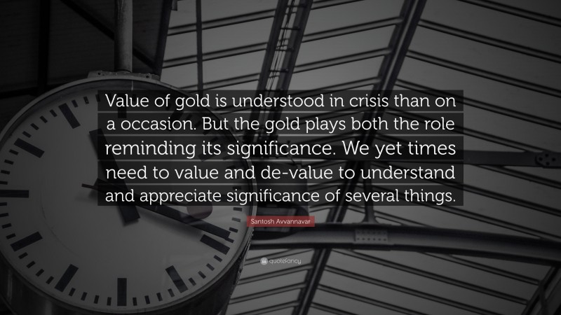 Santosh Avvannavar Quote: “Value of gold is understood in crisis than on a occasion. But the gold plays both the role reminding its significance. We yet times need to value and de-value to understand and appreciate significance of several things.”