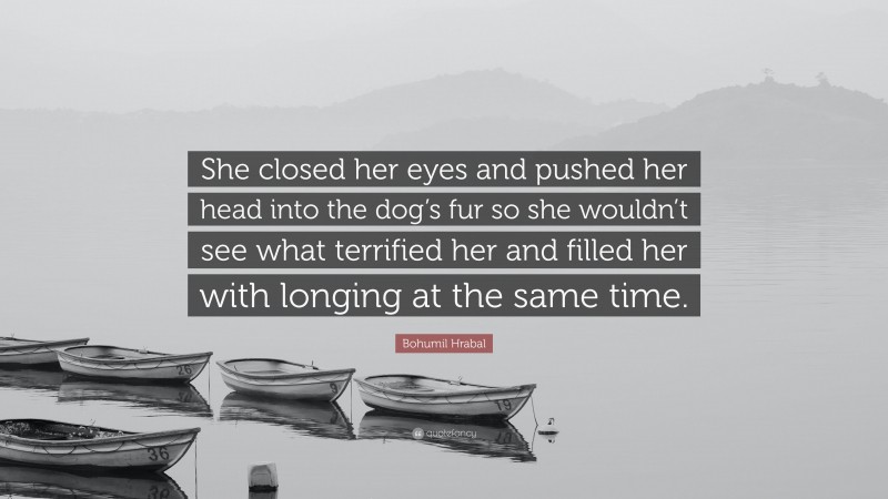 Bohumil Hrabal Quote: “She closed her eyes and pushed her head into the dog’s fur so she wouldn’t see what terrified her and filled her with longing at the same time.”