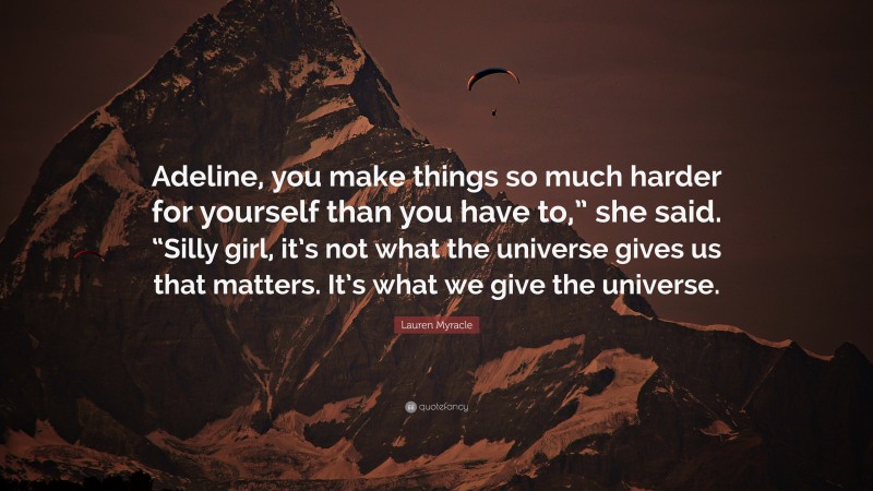 Lauren Myracle Quote: “Adeline, you make things so much harder for yourself than you have to,” she said. “Silly girl, it’s not what the universe gives us that matters. It’s what we give the universe.”
