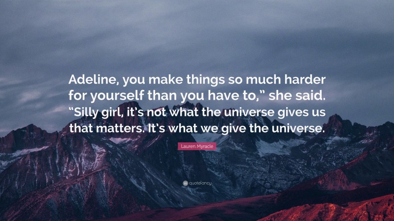 Lauren Myracle Quote: “Adeline, you make things so much harder for yourself than you have to,” she said. “Silly girl, it’s not what the universe gives us that matters. It’s what we give the universe.”