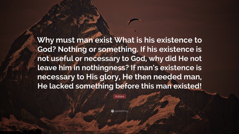 Voltaire Quote: “Why must man exist What is his existence to God? Nothing or something. If his existence is not useful or necessary to God, why did He not leave him in nothingness? If man’s existence is necessary to His glory, He then needed man, He lacked something before this man existed!”