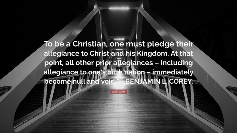 Keith Giles Quote: “To be a Christian, one must pledge their allegiance to Christ and his Kingdom. At that point, all other prior allegiances – including allegiance to one’s birth nation – immediately become null and void.” –BENJAMIN L. COREY.”