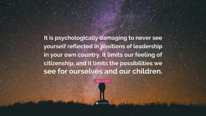 Ijeoma Oluo Quote: “It is psychologically damaging to never see yourself reflected in positions of leadership in your own country. It limits our feeling of citizenship, and it limits the possibilities we see for ourselves and our children.”