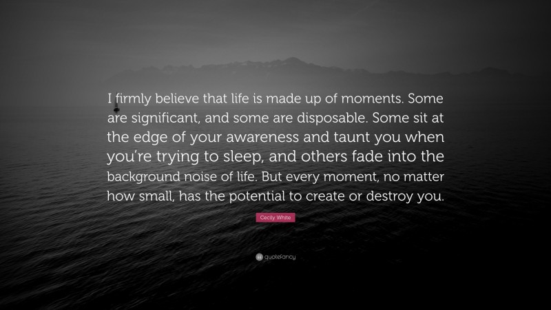 Cecily White Quote: “I firmly believe that life is made up of moments. Some are significant, and some are disposable. Some sit at the edge of your awareness and taunt you when you’re trying to sleep, and others fade into the background noise of life. But every moment, no matter how small, has the potential to create or destroy you.”