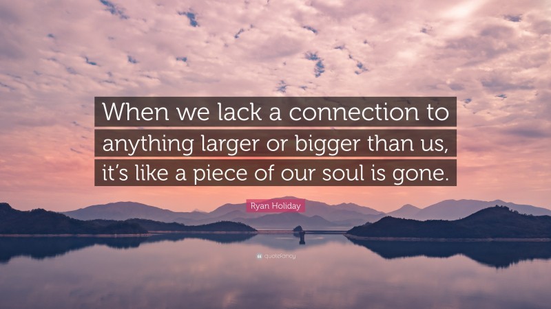 Ryan Holiday Quote: “When we lack a connection to anything larger or bigger than us, it’s like a piece of our soul is gone.”