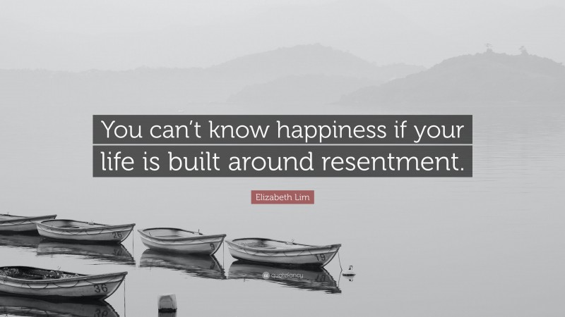 Elizabeth Lim Quote: “You can’t know happiness if your life is built around resentment.”