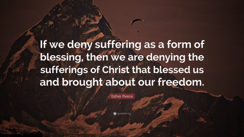 Esther Fleece Quote: “If we deny suffering as a form of blessing, then we are denying the sufferings of Christ that blessed us and brought about our freedom.”