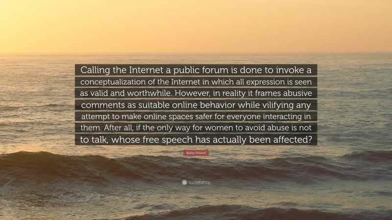 Bailey Poland Quote: “Calling the Internet a public forum is done to invoke a conceptualization of the Internet in which all expression is seen as valid and worthwhile. However, in reality it frames abusive comments as suitable online behavior while vilifying any attempt to make online spaces safer for everyone interacting in them. After all, if the only way for women to avoid abuse is not to talk, whose free speech has actually been affected?”