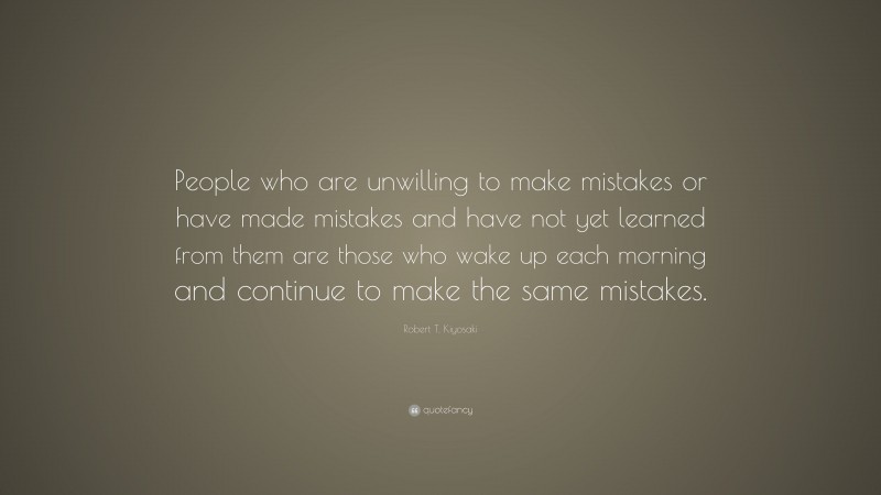 Robert T. Kiyosaki Quote: “People who are unwilling to make mistakes or have made mistakes and have not yet learned from them are those who wake up each morning and continue to make the same mistakes.”