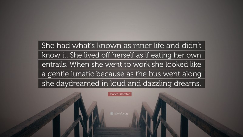 Clarice Lispector Quote: “She had what’s known as inner life and didn’t know it. She lived off herself as if eating her own entrails. When she went to work she looked like a gentle lunatic because as the bus went along she daydreamed in loud and dazzling dreams.”