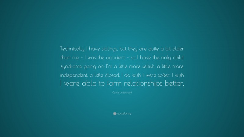 Carrie Underwood Quote: “Technically I have siblings, but they are quite a bit older than me – I was the accident – so I have the only-child syndrome going on. I’m a little more selfish, a little more independent, a little closed. I do wish I were softer. I wish I were able to form relationships better.”