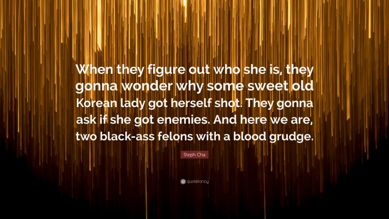 Steph Cha Quote: “When they figure out who she is, they gonna wonder why some sweet old Korean lady got herself shot. They gonna ask if she got enemies. And here we are, two black-ass felons with a blood grudge.”