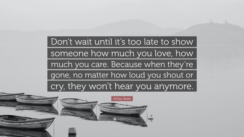 Ashley Beale Quote: “Don’t wait until it’s too late to show someone how much you love, how much you care. Because when they’re gone, no matter how loud you shout or cry, they won’t hear you anymore.”