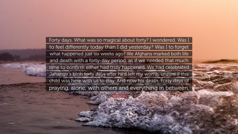 Nadia Hashimi Quote: “Forty days. What was so magical about forty? I wondered. Was I to feel differently today than I did yesterday? Was I to forget what happened just six weeks ago? We Afghans marked both life and death with a forty-day period, as if we needed that much time to confirm either had truly happened. We had celebrated Jahangir’s birth forty days after he’d left my womb, unsure if this child was here with us to stay. And now his death. Forty days of praying, alone, with others and everything in between.”