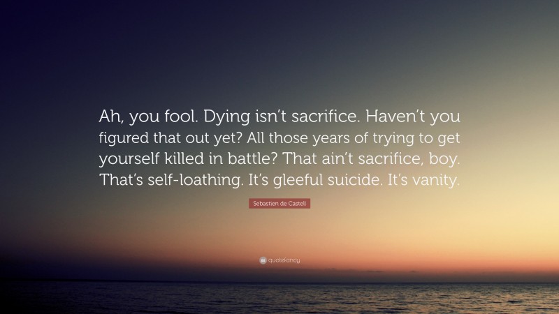 Sebastien de Castell Quote: “Ah, you fool. Dying isn’t sacrifice. Haven’t you figured that out yet? All those years of trying to get yourself killed in battle? That ain’t sacrifice, boy. That’s self-loathing. It’s gleeful suicide. It’s vanity.”