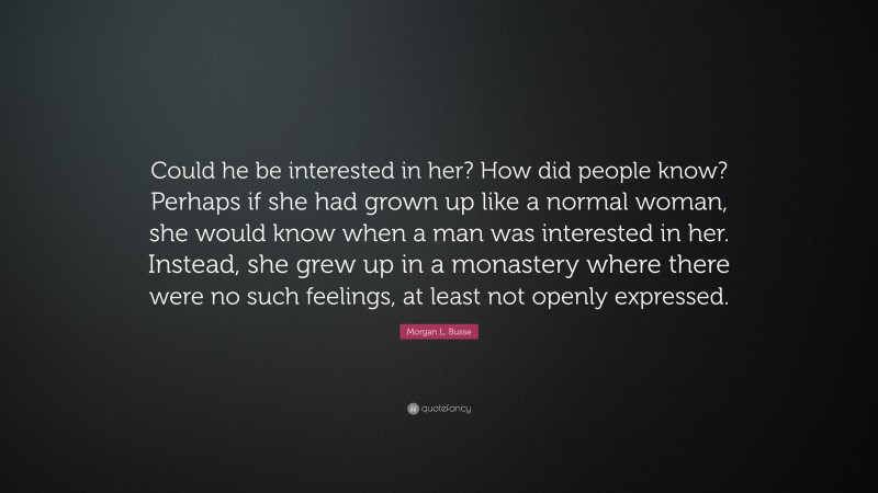 Morgan L. Busse Quote: “Could he be interested in her? How did people know? Perhaps if she had grown up like a normal woman, she would know when a man was interested in her. Instead, she grew up in a monastery where there were no such feelings, at least not openly expressed.”