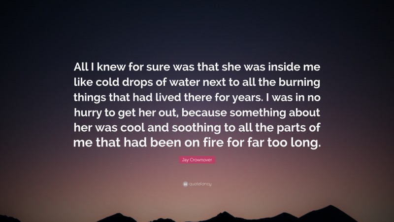 Jay Crownover Quote: “All I knew for sure was that she was inside me like cold drops of water next to all the burning things that had lived there for years. I was in no hurry to get her out, because something about her was cool and soothing to all the parts of me that had been on fire for far too long.”