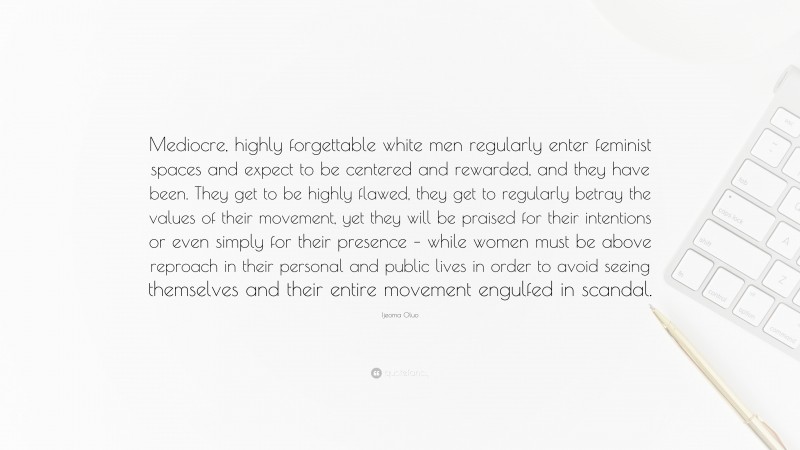 Ijeoma Oluo Quote: “Mediocre, highly forgettable white men regularly enter feminist spaces and expect to be centered and rewarded, and they have been. They get to be highly flawed, they get to regularly betray the values of their movement, yet they will be praised for their intentions or even simply for their presence – while women must be above reproach in their personal and public lives in order to avoid seeing themselves and their entire movement engulfed in scandal.”