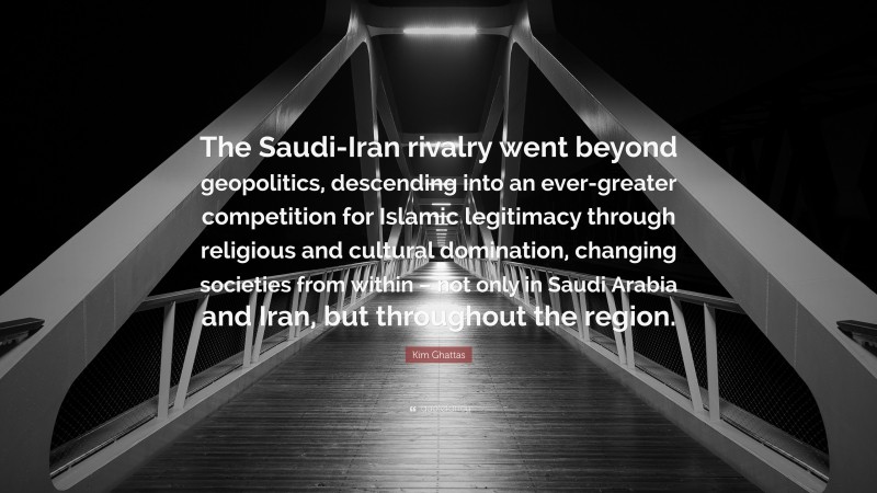 Kim Ghattas Quote: “The Saudi-Iran rivalry went beyond geopolitics, descending into an ever-greater competition for Islamic legitimacy through religious and cultural domination, changing societies from within – not only in Saudi Arabia and Iran, but throughout the region.”