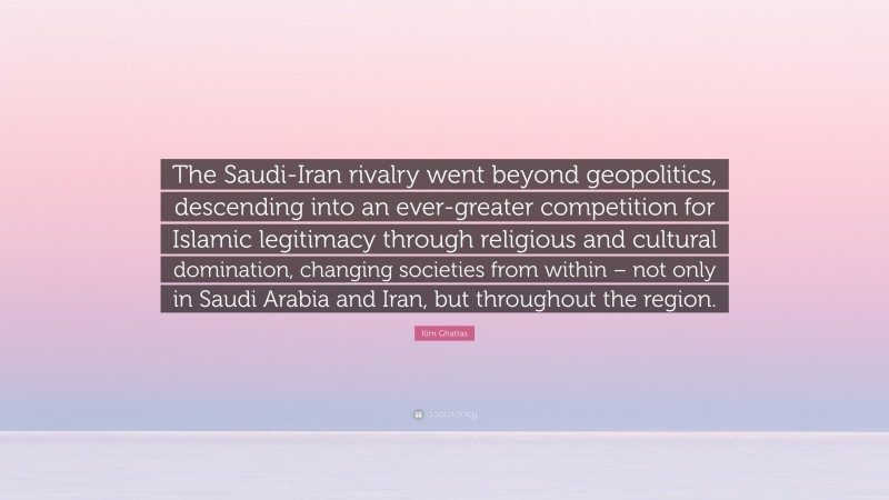 Kim Ghattas Quote: “The Saudi-Iran rivalry went beyond geopolitics, descending into an ever-greater competition for Islamic legitimacy through religious and cultural domination, changing societies from within – not only in Saudi Arabia and Iran, but throughout the region.”