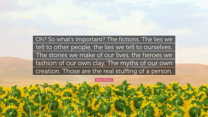 Beatriz Williams Quote: “Oh? So what’s important? The fictions. The lies we tell to other people, the lies we tell to ourselves. The stories we make of our lives, the heroes we fashion of our own clay, The myths of our own creation. Those are the real stuffing of a person.”