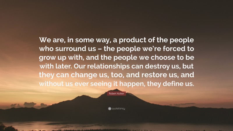 Robert Kolker Quote: “We are, in some way, a product of the people who surround us – the people we’re forced to grow up with, and the people we choose to be with later. Our relationships can destroy us, but they can change us, too, and restore us, and without us ever seeing it happen, they define us.”