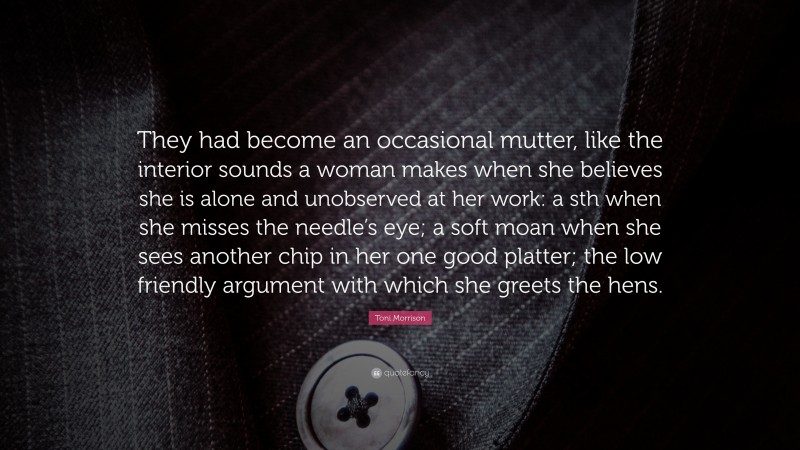 Toni Morrison Quote: “They had become an occasional mutter, like the interior sounds a woman makes when she believes she is alone and unobserved at her work: a sth when she misses the needle’s eye; a soft moan when she sees another chip in her one good platter; the low friendly argument with which she greets the hens.”