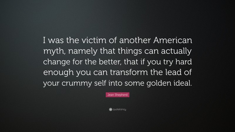 Jean Shepherd Quote: “I was the victim of another American myth, namely that things can actually change for the better, that if you try hard enough you can transform the lead of your crummy self into some golden ideal.”