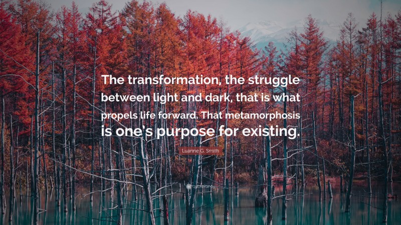 Luanne G. Smith Quote: “The transformation, the struggle between light and dark, that is what propels life forward. That metamorphosis is one’s purpose for existing.”