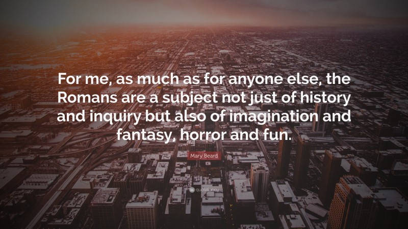 Mary Beard Quote: “For me, as much as for anyone else, the Romans are a subject not just of history and inquiry but also of imagination and fantasy, horror and fun.”