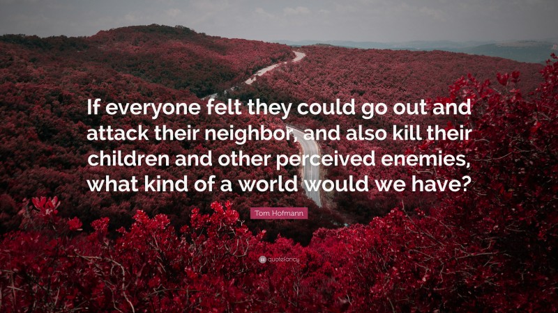 Tom Hofmann Quote: “If everyone felt they could go out and attack their neighbor, and also kill their children and other perceived enemies, what kind of a world would we have?”