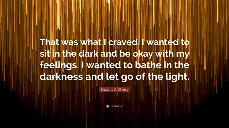 Brittainy C. Cherry Quote: “That was what I craved. I wanted to sit in the dark and be okay with my feelings. I wanted to bathe in the darkness and let go of the light.”