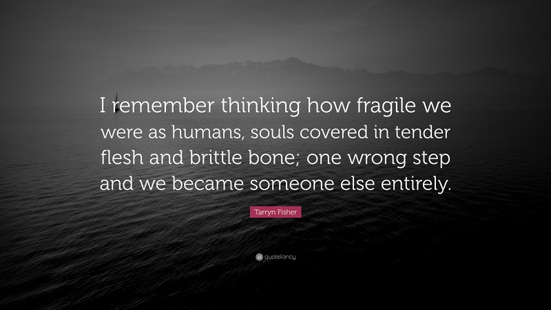 Tarryn Fisher Quote: “I remember thinking how fragile we were as humans, souls covered in tender flesh and brittle bone; one wrong step and we became someone else entirely.”