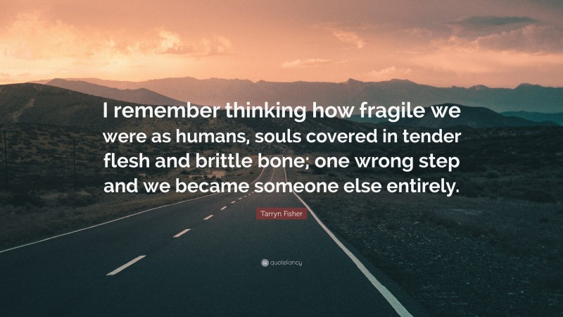 Tarryn Fisher Quote: “I remember thinking how fragile we were as humans, souls covered in tender flesh and brittle bone; one wrong step and we became someone else entirely.”